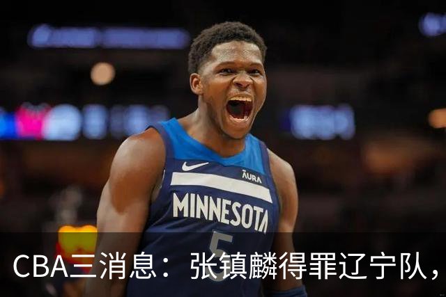 CBA三消息：张镇麟得罪辽宁队，CBA做重要决定，广东队两个好消息